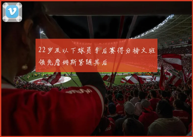 22岁及以下球员季后赛得分榜文班领先詹姆斯紧随其后