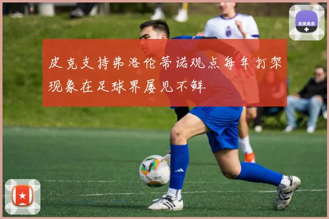 皮克支持弗洛伦蒂诺观点每年打架现象在足球界屡见不鲜