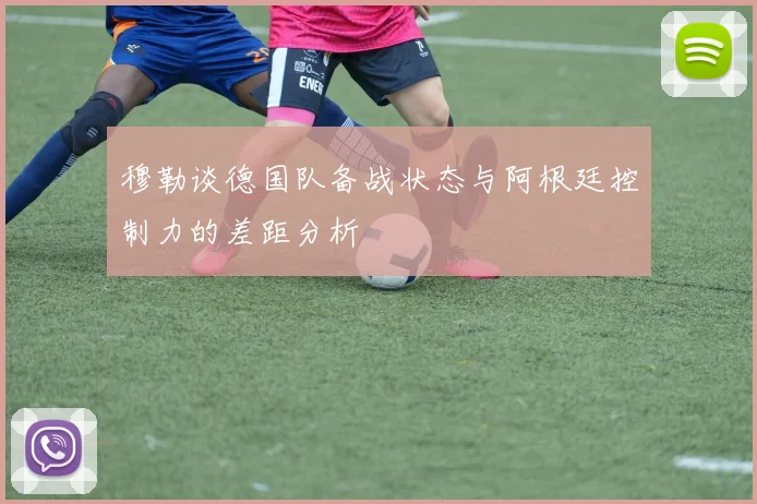 穆勒谈德国队备战状态与阿根廷控制力的差距分析