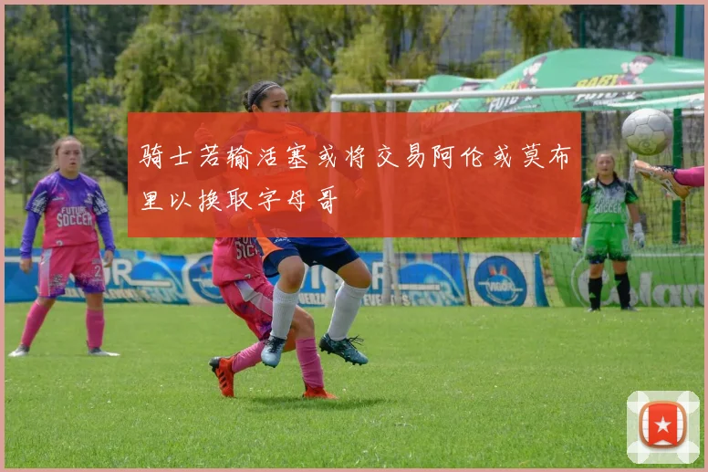 骑士若输活塞或将交易阿伦或莫布里以换取字母哥