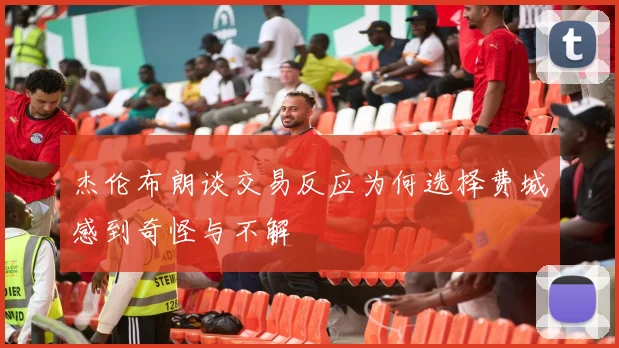 杰伦布朗谈交易反应为何选择费城感到奇怪与不解