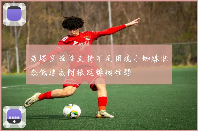 劳塔罗面临支持不足困境小蜘蛛状态低迷成阿根廷锋线难题