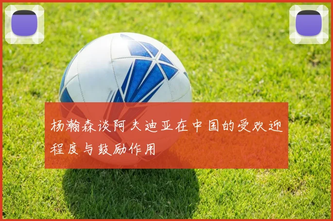 杨瀚森谈阿夫迪亚在中国的受欢迎程度与鼓励作用