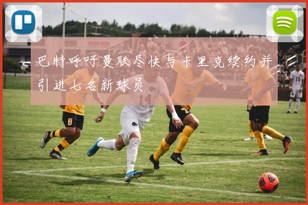 巴特呼吁曼联尽快与卡里克续约并引进七名新球员