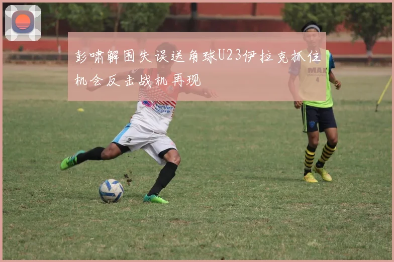 彭啸解围失误送角球U23伊拉克抓住机会反击战机再现