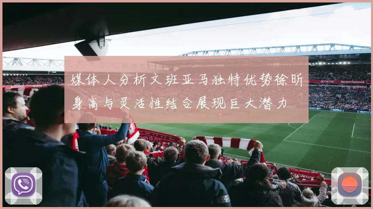 媒体人分析文班亚马独特优势徐昕身高与灵活性结合展现巨大潜力