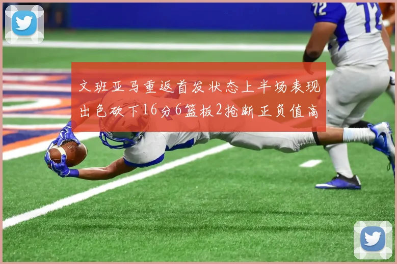 文班亚马重返首发状态上半场表现出色砍下16分6篮板2抢断正负值高达21