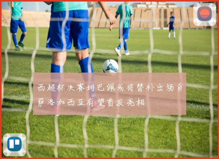 西超杯决赛姆巴佩或将替补出场贡萨洛加西亚有望首发亮相