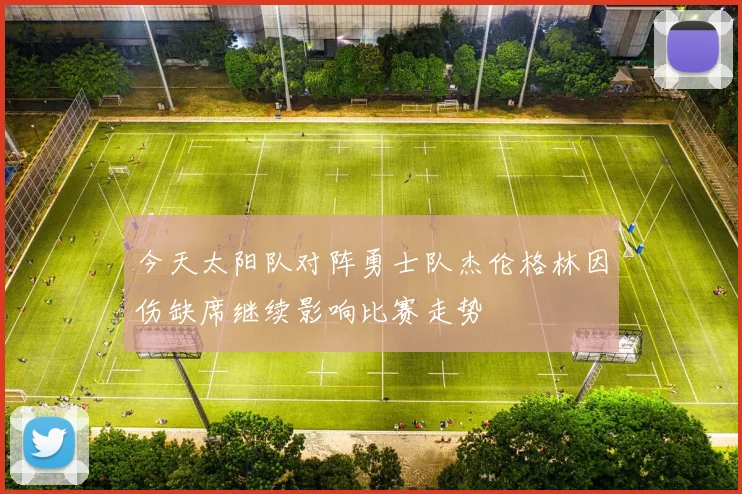 今天太阳队对阵勇士队杰伦格林因伤缺席继续影响比赛走势