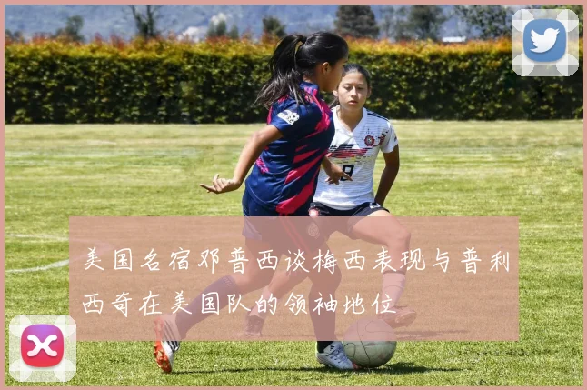 美国名宿邓普西谈梅西表现与普利西奇在美国队的领袖地位