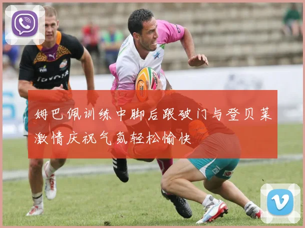 姆巴佩训练中脚后跟破门与登贝莱激情庆祝气氛轻松愉快