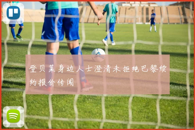 登贝莱身边人士澄清未拒绝巴黎续约报价传闻