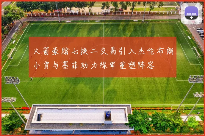 火箭豪赌七换二交易引入杰伦布朗小贾与墨菲助力绿军重塑阵容