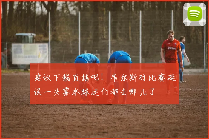 建议下载直播吧！韦尔斯对比赛延误一头雾水球迷们都去哪儿了