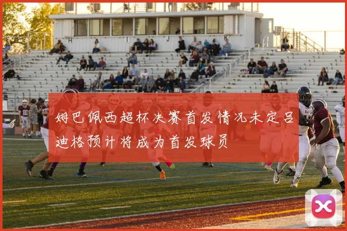 姆巴佩西超杯决赛首发情况未定吕迪格预计将成为首发球员