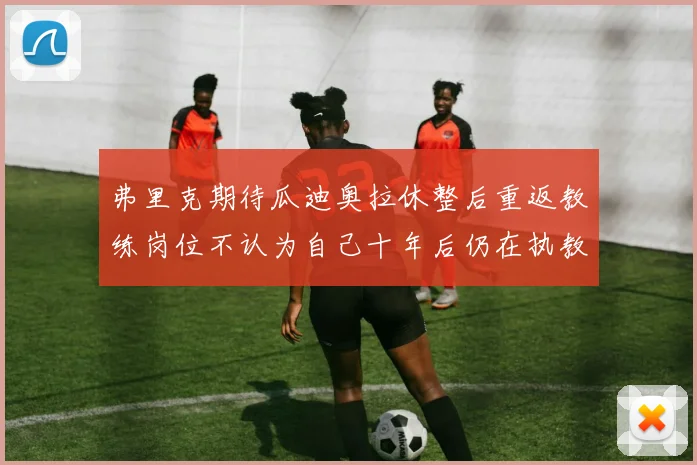 弗里克期待瓜迪奥拉休整后重返教练岗位不认为自己十年后仍在执教