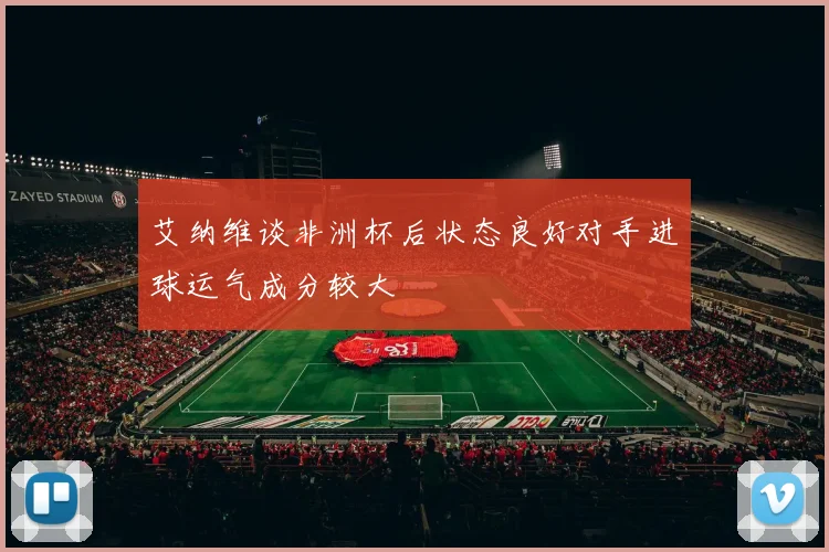 艾纳维谈非洲杯后状态良好对手进球运气成分较大